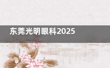 东莞光明眼科2025价格表来袭：近视9000元起、白内障4100元起、斜视5100 元起
